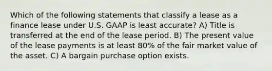 Which of the following statements that classify a lease as a finance lease under U.S. GAAP is least accurate? A) Title is transferred at the end of the lease period. B) The present value of the lease payments is at least 80% of the fair market value of the asset. C) A bargain purchase option exists.