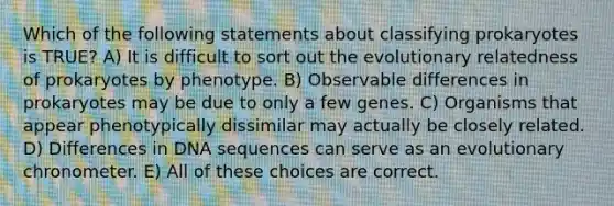 Which of the following statements about classifying prokaryotes is TRUE? A) It is difficult to sort out the evolutionary relatedness of prokaryotes by phenotype. B) Observable differences in prokaryotes may be due to only a few genes. C) Organisms that appear phenotypically dissimilar may actually be closely related. D) Differences in DNA sequences can serve as an evolutionary chronometer. E) All of these choices are correct.