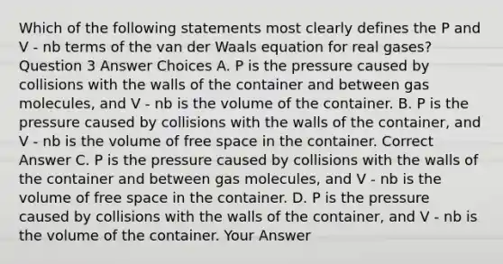 Which of the following statements most clearly defines the P and V - nb terms of the van der Waals equation for real gases? Question 3 Answer Choices A. P is the pressure caused by collisions with the walls of the container and between gas molecules, and V - nb is the volume of the container. B. P is the pressure caused by collisions with the walls of the container, and V - nb is the volume of free space in the container. Correct Answer C. P is the pressure caused by collisions with the walls of the container and between gas molecules, and V - nb is the volume of free space in the container. D. P is the pressure caused by collisions with the walls of the container, and V - nb is the volume of the container. Your Answer