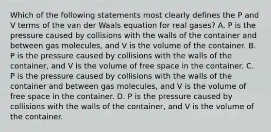 Which of the following statements most clearly defines the P and V terms of the van der Waals equation for real gases? A. P is the pressure caused by collisions with the walls of the container and between gas molecules, and V is the volume of the container. B. P is the pressure caused by collisions with the walls of the container, and V is the volume of free space in the container. C. P is the pressure caused by collisions with the walls of the container and between gas molecules, and V is the volume of free space in the container. D. P is the pressure caused by collisions with the walls of the container, and V is the volume of the container.