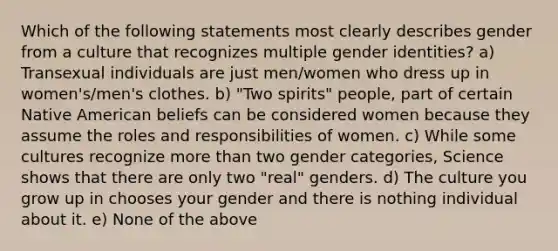 Which of the following statements most clearly describes gender from a culture that recognizes multiple gender identities? a) Transexual individuals are just men/women who dress up in women's/men's clothes. b) "Two spirits" people, part of certain Native American beliefs can be considered women because they assume the roles and responsibilities of women. c) While some cultures recognize more than two gender categories, Science shows that there are only two "real" genders. d) The culture you grow up in chooses your gender and there is nothing individual about it. e) None of the above