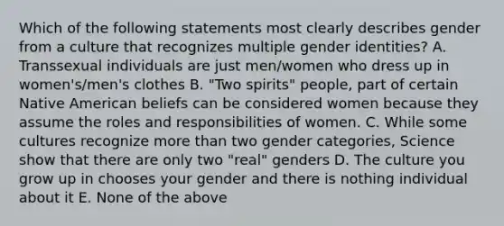 Which of the following statements most clearly describes gender from a culture that recognizes multiple gender identities? A. Transsexual individuals are just men/women who dress up in women's/men's clothes B. "Two spirits" people, part of certain Native American beliefs can be considered women because they assume the roles and responsibilities of women. C. While some cultures recognize more than two gender categories, Science show that there are only two "real" genders D. The culture you grow up in chooses your gender and there is nothing individual about it E. None of the above