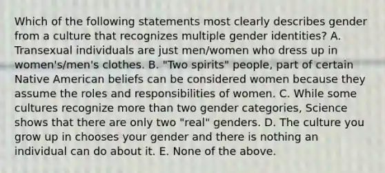 Which of the following statements most clearly describes gender from a culture that recognizes multiple gender identities? A. Transexual individuals are just men/women who dress up in women's/men's clothes. B. "Two spirits" people, part of certain Native American beliefs can be considered women because they assume the roles and responsibilities of women. C. While some cultures recognize more than two gender categories, Science shows that there are only two "real" genders. D. The culture you grow up in chooses your gender and there is nothing an individual can do about it. E. None of the above.