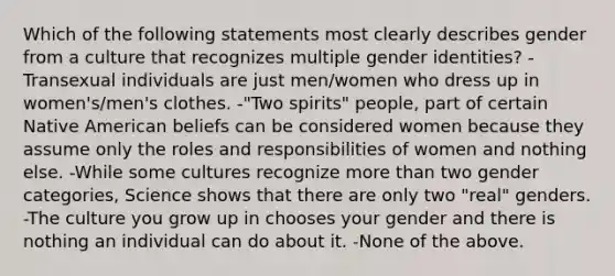 Which of the following statements most clearly describes gender from a culture that recognizes multiple gender identities? -Transexual individuals are just men/women who dress up in women's/men's clothes. -"Two spirits" people, part of certain Native American beliefs can be considered women because they assume only the roles and responsibilities of women and nothing else. -While some cultures recognize more than two gender categories, Science shows that there are only two "real" genders. -The culture you grow up in chooses your gender and there is nothing an individual can do about it. -None of the above.