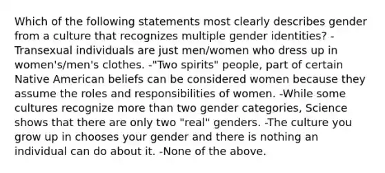 Which of the following statements most clearly describes gender from a culture that recognizes multiple gender identities? -Transexual individuals are just men/women who dress up in women's/men's clothes. -"Two spirits" people, part of certain Native American beliefs can be considered women because they assume the roles and responsibilities of women. -While some cultures recognize more than two gender categories, Science shows that there are only two "real" genders. -The culture you grow up in chooses your gender and there is nothing an individual can do about it. -None of the above.