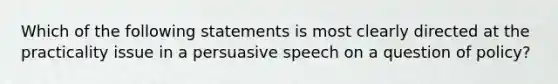 Which of the following statements is most clearly directed at the practicality issue in a persuasive speech on a question of policy?