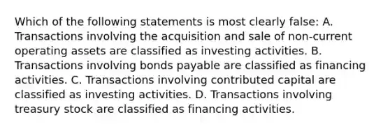 Which of the following statements is most clearly false: A. Transactions involving the acquisition and sale of non-current operating assets are classified as investing activities. B. Transactions involving bonds payable are classified as financing activities. C. Transactions involving contributed capital are classified as investing activities. D. Transactions involving treasury stock are classified as financing activities.