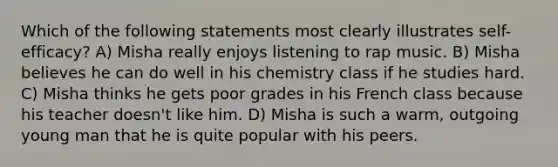 Which of the following statements most clearly illustrates self-efficacy? A) Misha really enjoys listening to rap music. B) Misha believes he can do well in his chemistry class if he studies hard. C) Misha thinks he gets poor grades in his French class because his teacher doesn't like him. D) Misha is such a warm, outgoing young man that he is quite popular with his peers.