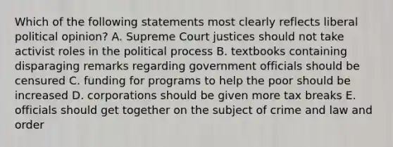 Which of the following statements most clearly reflects liberal political opinion? A. Supreme Court justices should not take activist roles in the political process B. textbooks containing disparaging remarks regarding government officials should be censured C. funding for programs to help the poor should be increased D. corporations should be given more tax breaks E. officials should get together on the subject of crime and law and order