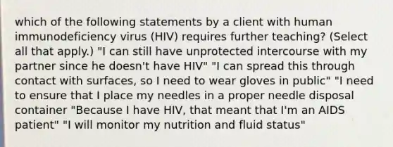 which of the following statements by a client with human immunodeficiency virus (HIV) requires further teaching? (Select all that apply.) "I can still have unprotected intercourse with my partner since he doesn't have HIV" "I can spread this through contact with surfaces, so I need to wear gloves in public" "I need to ensure that I place my needles in a proper needle disposal container "Because I have HIV, that meant that I'm an AIDS patient" "I will monitor my nutrition and fluid status"