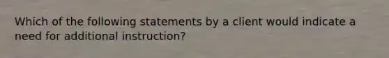 Which of the following statements by a client would indicate a need for additional instruction?