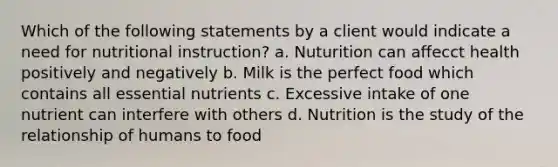 Which of the following statements by a client would indicate a need for nutritional instruction? a. Nuturition can affecct health positively and negatively b. Milk is the perfect food which contains all essential nutrients c. Excessive intake of one nutrient can interfere with others d. Nutrition is the study of the relationship of humans to food