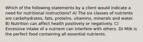 Which of the following statements by a client would indicate a need for nutritional instructions? A) The six classes of nutrients are carbohydrates, fats, proteins, vitamins, minerals and water. B) Nutrition can affect health positively or negatively. C) Excessive intake of a nutrient can interfere with others. D) Milk is the perfect food containing all essential nutrients.