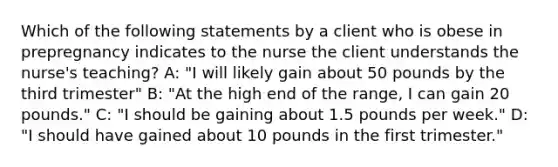 Which of the following statements by a client who is obese in prepregnancy indicates to the nurse the client understands the nurse's teaching? A: "I will likely gain about 50 pounds by the third trimester" B: "At the high end of the range, I can gain 20 pounds." C: "I should be gaining about 1.5 pounds per week." D: "I should have gained about 10 pounds in the first trimester."