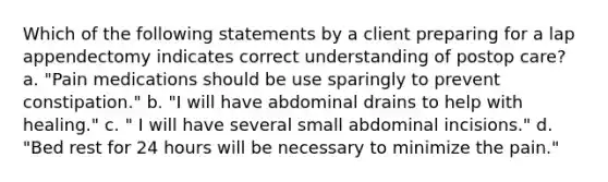 Which of the following statements by a client preparing for a lap appendectomy indicates correct understanding of postop care? a. "Pain medications should be use sparingly to prevent constipation." b. "I will have abdominal drains to help with healing." c. " I will have several small abdominal incisions." d. "Bed rest for 24 hours will be necessary to minimize the pain."