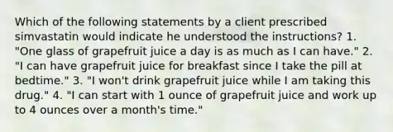 Which of the following statements by a client prescribed simvastatin would indicate he understood the instructions? 1. "One glass of grapefruit juice a day is as much as I can have." 2. "I can have grapefruit juice for breakfast since I take the pill at bedtime." 3. "I won't drink grapefruit juice while I am taking this drug." 4. "I can start with 1 ounce of grapefruit juice and work up to 4 ounces over a month's time."