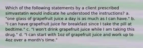 Which of the following statements by a client prescribed simvastatin would indicate he understood the instructions? a. "one glass of grapefruit juice a day is as much as I can have." b. "I can have grapefruit juice for breakfast since I take the pill at bedtime." c. "I won't drink grapefruit juice while I am taking this drug." d. "I can start with 1oz of grapefruit juice and work up to 4oz over a month's time."