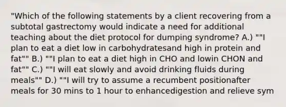 "Which of the following statements by a client recovering from a subtotal gastrectomy would indicate a need for additional teaching about the diet protocol for dumping syndrome? A.) ""I plan to eat a diet low in carbohydratesand high in protein and fat"" B.) ""I plan to eat a diet high in CHO and lowin CHON and fat"" C.) ""I will eat slowly and avoid drinking fluids during meals"" D.) ""I will try to assume a recumbent positionafter meals for 30 mins to 1 hour to enhancedigestion and relieve sym