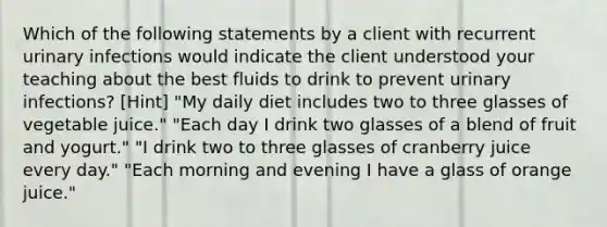 Which of the following statements by a client with recurrent urinary infections would indicate the client understood your teaching about the best fluids to drink to prevent urinary infections? [Hint] "My daily diet includes two to three glasses of vegetable juice." "Each day I drink two glasses of a blend of fruit and yogurt." "I drink two to three glasses of cranberry juice every day." "Each morning and evening I have a glass of orange juice."