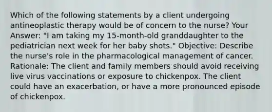 Which of the following statements by a client undergoing antineoplastic therapy would be of concern to the nurse? Your Answer: "I am taking my 15-month-old granddaughter to the pediatrician next week for her baby shots." Objective: Describe the nurse's role in the pharmacological management of cancer. Rationale: The client and family members should avoid receiving live virus vaccinations or exposure to chickenpox. The client could have an exacerbation, or have a more pronounced episode of chickenpox.