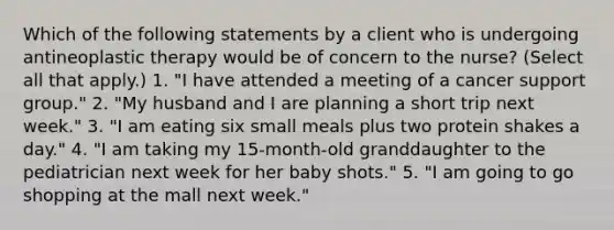 Which of the following statements by a client who is undergoing antineoplastic therapy would be of concern to the nurse? (Select all that apply.) 1. "I have attended a meeting of a cancer support group." 2. "My husband and I are planning a short trip next week." 3. "I am eating six small meals plus two protein shakes a day." 4. "I am taking my 15-month-old granddaughter to the pediatrician next week for her baby shots." 5. "I am going to go shopping at the mall next week."