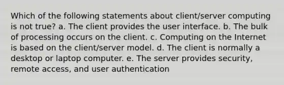 Which of the following statements about client/server computing is not true? a. The client provides the user interface. b. The bulk of processing occurs on the client. c. Computing on the Internet is based on the client/server model. d. The client is normally a desktop or laptop computer. e. The server provides security, remote access, and user authentication