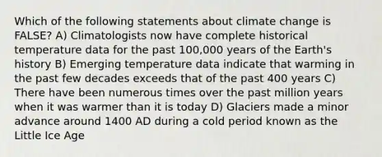 Which of the following statements about climate change is FALSE? A) Climatologists now have complete historical temperature data for the past 100,000 years of the Earth's history B) Emerging temperature data indicate that warming in the past few decades exceeds that of the past 400 years C) There have been numerous times over the past million years when it was warmer than it is today D) Glaciers made a minor advance around 1400 AD during a cold period known as the Little Ice Age