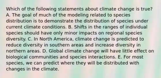 Which of the following statements about climate change is true? A. The goal of much of the modeling related to species distribution is to demonstrate the distribution of species under current climate conditions. B. Shifts in the ranges of individual species should have only minor impacts on regional species diversity. C. In North America, climate change is predicted to reduce diversity in southern areas and increase diversity in northern areas. D. Global climate change will have little effect on biological communities and species interactions. E. For most species, we can predict where they will be distributed with changes in the climate.