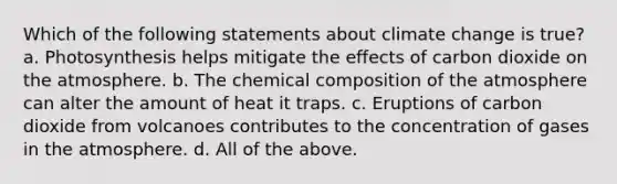 Which of the following statements about climate change is true? a. Photosynthesis helps mitigate the effects of carbon dioxide on the atmosphere. b. The chemical composition of the atmosphere can alter the amount of heat it traps. c. Eruptions of carbon dioxide from volcanoes contributes to the concentration of gases in the atmosphere. d. All of the above.