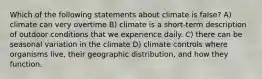 Which of the following statements about climate is false? A) climate can very overtime B) climate is a short-term description of outdoor conditions that we experience daily. C) there can be seasonal variation in the climate D) climate controls where organisms live, their geographic distribution, and how they function.