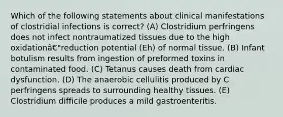 Which of the following statements about clinical manifestations of clostridial infections is correct? (A) Clostridium perfringens does not infect nontraumatized tissues due to the high oxidationâ€"reduction potential (Eh) of normal tissue. (B) Infant botulism results from ingestion of preformed toxins in contaminated food. (C) Tetanus causes death from cardiac dysfunction. (D) The anaerobic cellulitis produced by C perfringens spreads to surrounding healthy tissues. (E) Clostridium difficile produces a mild gastroenteritis.