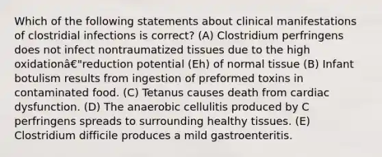 Which of the following statements about clinical manifestations of clostridial infections is correct? (A) Clostridium perfringens does not infect nontraumatized tissues due to the high oxidationâ€"reduction potential (Eh) of normal tissue (B) Infant botulism results from ingestion of preformed toxins in contaminated food. (C) Tetanus causes death from cardiac dysfunction. (D) The anaerobic cellulitis produced by C perfringens spreads to surrounding healthy tissues. (E) Clostridium difficile produces a mild gastroenteritis.