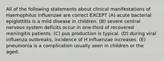 All of the following statements about clinical manifestations of Haemophilus influenzae are correct EXCEPT (A) acute bacterial epiglottitis is a mild disease in children. (B) severe central <a href='https://www.questionai.com/knowledge/kThdVqrsqy-nervous-system' class='anchor-knowledge'>nervous system</a> deficits occur in one-third of recovered meningitis patients. (C) pus production is typical. (D) during viral influenza outbreaks, incidence of H influenzae increases. (E) pneumonia is a complication usually seen in children or the aged.