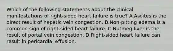 Which of the following statements about the clinical manifestations of right-sided heart failure is true? A.Ascites is the direct result of hepatic vein congestion. B.Non-pitting edema is a common sign of right-sided heart failure. C.Nutmeg liver is the result of portal vein congestion. D.Right-sided heart failure can result in pericardial effusion.