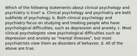 Which of the following statements about clinical psychology and psychiatry is true? a. Clinical psychology and psychiatry are both subfields of psychology. b. Both clinical psychology and psychiatry focus on studying and treating people who have psychological difficulties, such as depression and anxiety. c. Most clinical psychologists view psychological difficulties such as depression and anxiety as "mental illnesses", but most psychiatrists view them as disorders of behavior. d. All of the above are true.