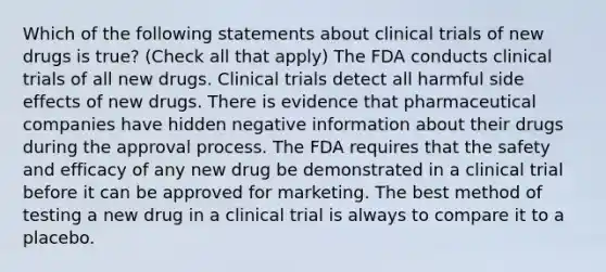 Which of the following statements about clinical trials of new drugs is true? (Check all that apply) The FDA conducts clinical trials of all new drugs. Clinical trials detect all harmful side effects of new drugs. There is evidence that pharmaceutical companies have hidden negative information about their drugs during the approval process. The FDA requires that the safety and efficacy of any new drug be demonstrated in a clinical trial before it can be approved for marketing. The best method of testing a new drug in a clinical trial is always to compare it to a placebo.