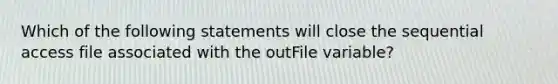 Which of the following statements will close the sequential access file associated with the outFile variable?