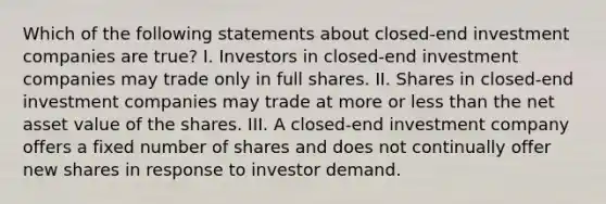 Which of the following statements about closed-end investment companies are true? I. Investors in closed-end investment companies may trade only in full shares. II. Shares in closed-end investment companies may trade at more or less than the net asset value of the shares. III. A closed-end investment company offers a fixed number of shares and does not continually offer new shares in response to investor demand.