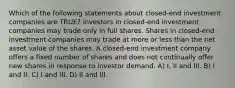 Which of the following statements about closed-end investment companies are TRUE? Investors in closed-end investment companies may trade only in full shares. Shares in closed-end investment companies may trade at more or less than the net asset value of the shares. A closed-end investment company offers a fixed number of shares and does not continually offer new shares in response to investor demand. A) I, II and III. B) I and II. C) I and III. D) II and III.