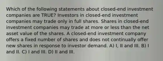 Which of the following statements about closed-end investment companies are TRUE? Investors in closed-end investment companies may trade only in full shares. Shares in closed-end investment companies may trade at more or less than the net asset value of the shares. A closed-end investment company offers a fixed number of shares and does not continually offer new shares in response to investor demand. A) I, II and III. B) I and II. C) I and III. D) II and III.