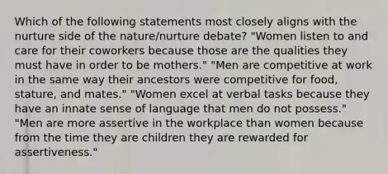 Which of the following statements most closely aligns with the nurture side of the nature/nurture debate? "Women listen to and care for their coworkers because those are the qualities they must have in order to be mothers." "Men are competitive at work in the same way their ancestors were competitive for food, stature, and mates." "Women excel at verbal tasks because they have an innate sense of language that men do not possess." "Men are more assertive in the workplace than women because from the time they are children they are rewarded for assertiveness."