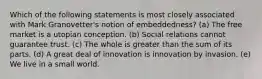 Which of the following statements is most closely associated with Mark Granovetter's notion of embeddedness? (a) The free market is a utopian conception. (b) Social relations cannot guarantee trust. (c) The whole is greater than the sum of its parts. (d) A great deal of innovation is innovation by invasion. (e) We live in a small world.