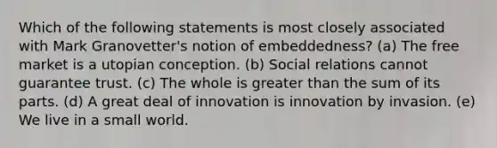 Which of the following statements is most closely associated with Mark Granovetter's notion of embeddedness? (a) The free market is a utopian conception. (b) Social relations cannot guarantee trust. (c) The whole is greater than the sum of its parts. (d) A great deal of innovation is innovation by invasion. (e) We live in a small world.