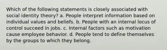 Which of the following statements is closely associated with social identity theory? a. People interpret information based on individual values and beliefs. b. People with an internal locus of control succeed in jobs. c. Internal factors such as motivation cause employee behavior. d. People tend to define themselves by the groups to which they belong.