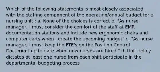 Which of the following statements is most closely associated with the staffing component of the operating/annual budget for a nursing unit : a. None of the choices is correct b. "As nurse manager, I must consider the comfort of the staff at EMR documentation stations and include new ergonomic chairs and computer carts when I create the upcoming budget" c. "As nurse manager, I must keep the FTE's on the Position Control Document up to date when new nurses are hired." d. Unit policy dictates at least one nurse from each shift participate in the departmental budgeting process