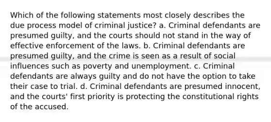 Which of the following statements most closely describes the due process model of criminal justice? a. Criminal defendants are presumed guilty, and the courts should not stand in the way of effective enforcement of the laws. b. Criminal defendants are presumed guilty, and the crime is seen as a result of social influences such as poverty and unemployment. c. Criminal defendants are always guilty and do not have the option to take their case to trial. d. Criminal defendants are presumed innocent, and the courts' first priority is protecting the constitutional rights of the accused.