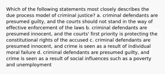 Which of the following statements most closely describes the due process model of criminal justice? a. criminal defendants are presumed guilty, and the courts should not stand in the way of effective enforcement of the laws b. criminal defendants are presumed innocent, and the courts' first priority is protecting the constitutional rights of the accused c. criminal defendants are presumed innocent, and crime is seen as a result of individual moral failure d. criminal defendants are presumed guilty, and crime is seen as a result of social influences such as a poverty and unemployment