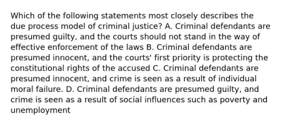 Which of the following statements most closely describes the due process model of criminal justice? A. Criminal defendants are presumed guilty, and the courts should not stand in the way of effective enforcement of the laws B. Criminal defendants are presumed innocent, and the courts' first priority is protecting the constitutional rights of the accused C. Criminal defendants are presumed innocent, and crime is seen as a result of individual moral failure. D. Criminal defendants are presumed guilty, and crime is seen as a result of social influences such as poverty and unemployment