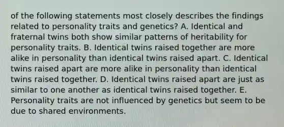 of the following statements most closely describes the findings related to personality traits and genetics? A. Identical and fraternal twins both show similar patterns of heritability for personality traits. B. Identical twins raised together are more alike in personality than identical twins raised apart. C. Identical twins raised apart are more alike in personality than identical twins raised together. D. Identical twins raised apart are just as similar to one another as identical twins raised together. E. Personality traits are not influenced by genetics but seem to be due to shared environments.