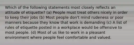 Which of the following statements most closely reflects an attitude of etiquette? (a) People must treat others nicely in order to keep their jobs (b) Most people don't mind rudeness or poor manners because they know that work is demanding (c) A list of rules of etiquette posted in a workplace would be offensive to most people. (d) Most of us like to work in a pleasant environment where people feel comfortable and valued.